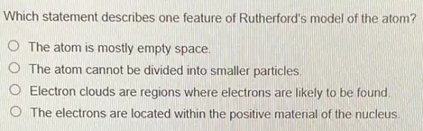 Which statement describes one feature of Rutherford's model of the atom?
The atom is mostly empty space
The atom cannot be divided into smaller particles
Electron clouds are regions where electrons are likely to be found
The electrons are located within the positive material of the nucleus