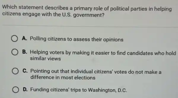 Which statement describes a primary role of political parties in helping
citizens engage with the U.S.government?
A. Polling citizens to assess their opinions
B. Helping voters by making it easier to find candidates who hold
similar views
C. Pointing out that individual citizens votes do not make a
difference in most elections
D. Funding citizens trips to Washington , D.C.