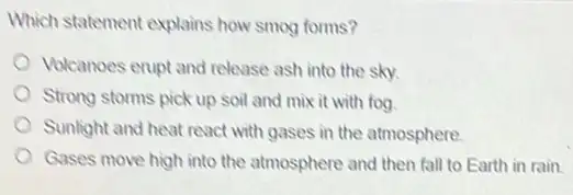 Which statement explains how smog forms?
Volcanoes erupt and release ash into the sky.
Strong storms pick up soil and mix it with fog
Sunlight and heat react with gases in the atmosphere
Gases move high into the atmosphere and then fall to Earth in rain.