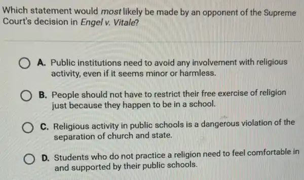 Which statement would most likely be made by an opponent of the Supreme
Court's decision in Engel v. Vitale?
A. Public institutions need to avoid any involvement with religious
activity, even if it seems minor or harmless.
B. People should not have to restrict their free exercise of religion
just because they happen to be in a school.
C. Religious activity in public schools is a dangerous violation of the
separation of church and state.
D. Students who do not practice a religion need to feel comfortable in
and supported by their public schools.