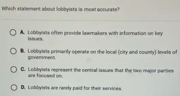 Which statement about lobbyists is most accurate?
A. Lobbyists often provide lawmakers with information on key
issues.
B. Lobbyists primarily operate on the local (city and county)levels of
government.
C. Lobbyists represent the central issues that the two major parties
are focused on.
D. Lobbyists are rarely paid for their services.