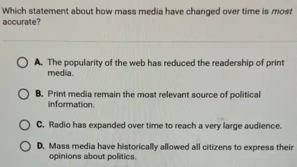 Which statement about how mass media have changed over time is most
accurate?
A. The popularity of the web has reduced the readership of print
media.
B. Print media remain the most relevant source of political
information.
C. Radio has expanded over time to reach a very large audience.
D. Mass media have historically allowed all citizens to express their
opinions about politics.