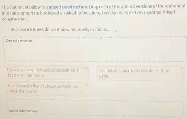 The statement below is a mixed construction. Drag each of the altered versions of the statement
into the appropriate box based on whether the altered version is correct or is another mixed
construction.
Because ice is less dense than water is why ice floats.
square 
The reason why ice floats is because ice is
less dense than water.
Ice floats because ice is less dense than
water.
The reason ice floats is because ice is less
dense than water.
Mixed construction