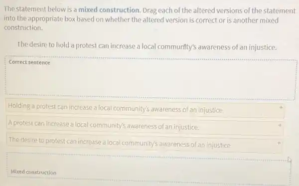 The statement below is a mixed construction. Drag each of the altered versions of the statement
into the appropriate box based on whether the altered version is correct or is another mixed
construction.
The desire to hold a protest can increase a local community's awareness of an injustice.
square 
Holding a protest can increase a local community's awareness of an injustice.
A protest can increase a local community's awareness of an injustice.
The desire to protest can increase a local community's awareness of an injustice.
square