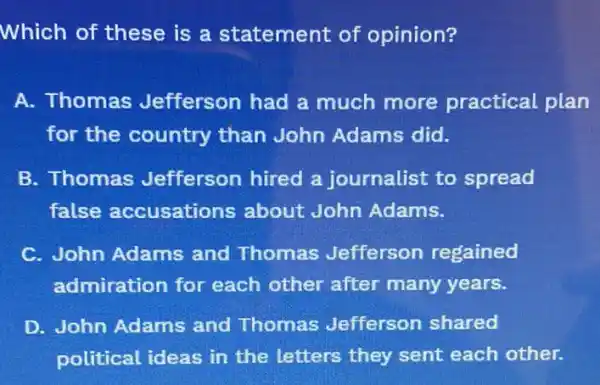 Which of these is a statement of opinion?
A. Thomas Jefferson had a much more practical plan
for the country than John Adams did.
B. Thomas Jefferson hired a journalist to spread
false accusations about John Adams.
C. John Adams and Thomas Jefferson regained
admiration for each other after many years.
D. John Adams and Thomas Jefferson shared
political ideas in the letters they sent each other.