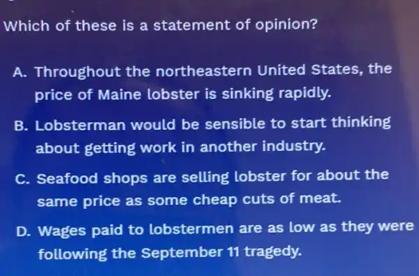 Which of these is a statement of opinion?
A. Throughout the northeastern United States the
price of Maine lobster is sinking rapidly.
B. Lobsterman would be sensible to start thinking
about getting work in another industry.
C. Seafood shops are selling lobster for about the
same price as some cheap cuts of meat.
D. Wages paid to lobstermen are as low as they were
following the September 11 tragedy.