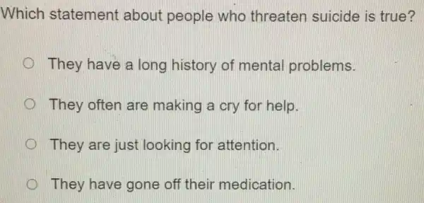 Which statement about people who threaten suicide is true?
D They have a long history of mental problems.
They often are making a cry for help.
They are just looking for attention.
They have gone off their medication. (II)