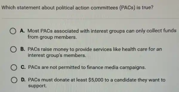 Which statement about political action committees (PACs)is true?
A. Most PACs associated with interest groups can only collect funds
from group members.
B. PACs raise money to provide services like health care for an
interest group's members.
C. PACs are not permitted to finance media campaigns.
D. PACs must donate at least 5,000 to a candidate they want to
support.