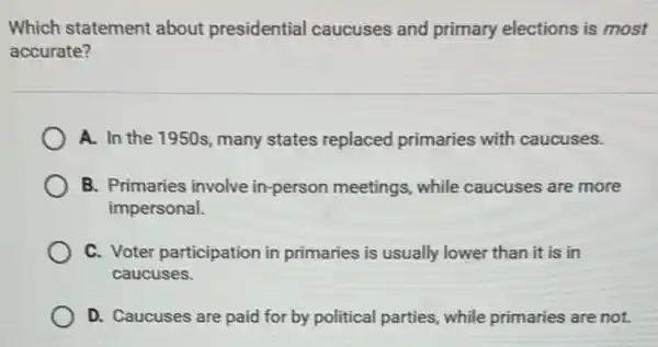 Which statement about presidential caucuses and primary elections is most
accurate?
A. In the 1950s many states replaced primaries with caucuses.
B. Primaries involve in-person meetings,while caucuses are more
impersonal.
C. Voter participation in primaries is usually lower than it is in
caucuses.
D. Caucuses are paid for by political parties , while primaries are not.