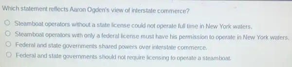 Which statement reflects Aaron Ogden's view of interstate commerce?
Steamboat operators without a state license could not operate full time in New York waters.
Steamboat operators with only a federal license must have his permission to operate in New York waters.
Federal and state governments shared powers over interstate commerce.
Federal and state governments should not require licensing to operate a steamboat.