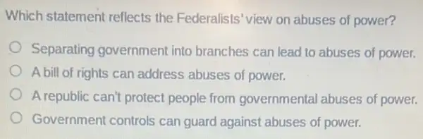 Which statement reflects the Federalists 'view on abuses of power?
Separating government into branches can lead to abuses of power.
A bill of rights can address abuses of power.
A republic can't protect people from governmental abuses of power.
Government controls can guard against abuses of power.