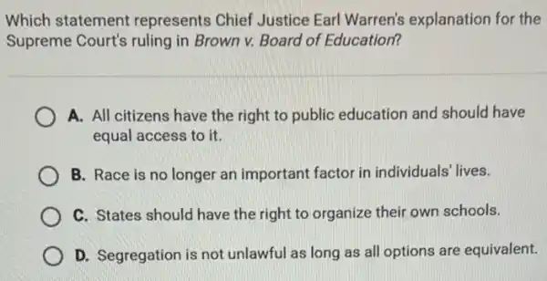 Which statement represents Chief Justice Earl Warren's explanation for the
Supreme Court's ruling in Brown v. Board of Education?
A. All citizens have the right to public education and should I have
equal access to it.
B. Race is no longer an important factor in individuals' lives.
C. States should have the right to organize their own schools.
D. Segregation is not unlawful as long as all options are equivalent.