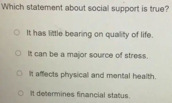 Which statement about social support is true?
It has little bearing on quality of life.
It can be a major source of stress.
It affects physical and mental health.
It determines financial status.