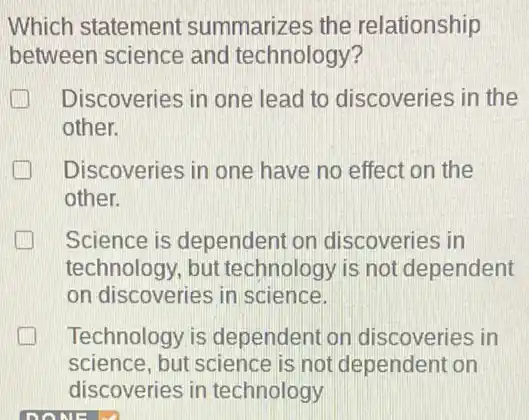 Which statement summarizes the relationship
between science and technology?
Discoveries in one lead to discoveries in the
other.
Discoveries in one have no effect on the
other.
Science is dependent on discoveries in
technology, but technology is not dependent
on discoveries in science.
Technology is dependent on discoveries in
science, but science is not dependent on
discoveries in technology
DONE