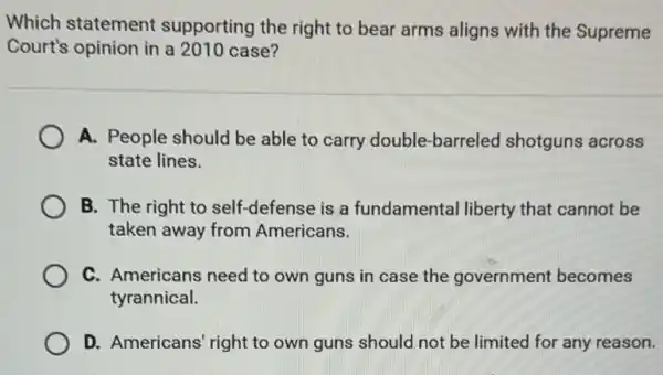 Which statement supporting the right to bear arms aligns with the Supreme
Court's opinion in a 2010 case?
A. People should be able to carry double-barreled shotguns across
state lines.
B. The right to self-defense is a fundamental liberty that cannot be
taken away from Americans.
C. Americans need to own guns in case the government becomes
tyrannical.
D. Americans' right to own guns should not be limited for any reason.