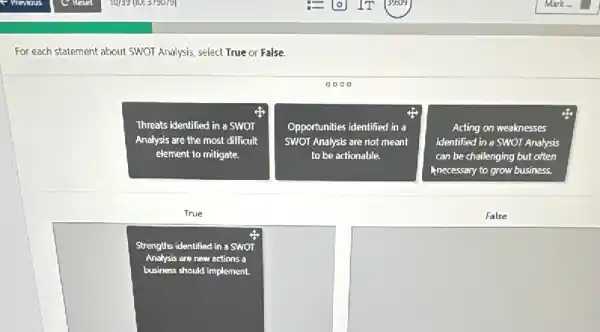 For each statement about SWOT Analysis, select True or False.
aooo
Threats identified in a SWOT
Analysis are the most difficult
element to miligate.
Opportunities identified in a
SWOT Analysis are not meant
to be actionable.
Acting on weaknesses
identified in a SWOT Analysis
can be challenging but often
Anecessary to grow business.
True
False
Strengths identified in a SWOT
Analysis are new actions a
business should implement.
square 
square