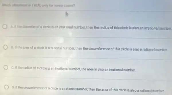 Which statement is TRUE only for some cases?
A. if the diameterof a circle is an irrational number,then the radius of this circle is also an irrational number.
B. if the area of a circle is a rational number, then the circumference of this circle is also a rational number.
C. If the radius of a circle is an irrational number, the area is also an irrational number.
D. If the circumference of a circle is a rational number, then the area of this circle is also a rational number.