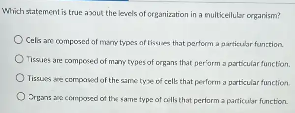 Which statement is true about the levels of organization in a multicellular organism?
Cells are composed of many types of tissues that perform a particular function.
Tissues are composed of many types of organs that perform a particular function.
Tissues are composed of the same type of cells that perform a particular function.
Organs are composed of the same type of cells that perform a particular function.