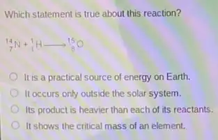 Which statement is true about this reaction?
(}_{7)^14N+_(1)^1Harrow _(8)^15O
It is a practical source of energy on Earth.
II occurs only outside the solar system.
Its product is heavier than each of its reactants.
It shows the critical mass of an element.