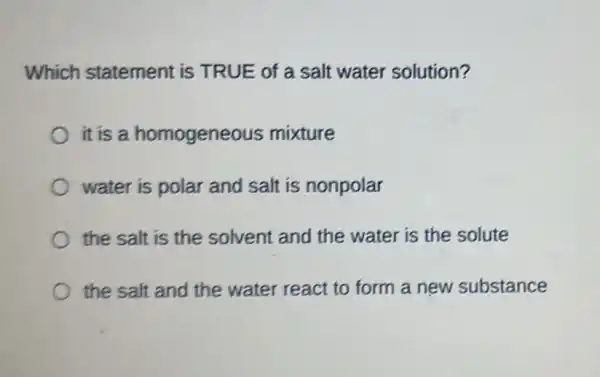 Which statement is TRUE of a salt water solution?
it is a homogeneous mixture
water is polar and salt is nonpolar
the salt is the solvent and the water is the solute
the salt and the water react to form a new substance