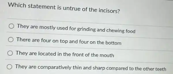 Which statement is untrue of the incisors?
They are mostly used for grinding and chewing food
There are four on top and four on the bottom
They are located in the front of the mouth
They are comparatively thin and sharp compared to the other teeth