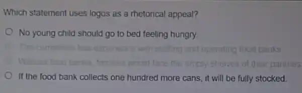 Which statement uses logos as a rhetorical appeal?
No young child should go to bed feeling hungry
has expenence with statting and operating food banks
face the empty shelves of their pantries
If the food bank collects one hundred more cans, it will be fully stocked.