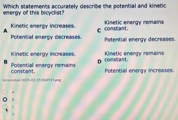 Which statements accurately describe the potential and kinetic
energy of this bicyclist?
Kinetic energy increases.
Potential energy decreases.
Kinetic energy remains
c constant.
Potential energy decreases.
Kinetic energy remains
n constant.
Potential energy increases.
Kinetic energy increases.
B
Potential energy remains
constant.
Screenshot 2025-02-21064935.png
A
B
C
D