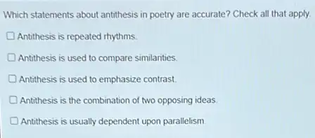 Which statements about antithesis in poetry are accurate?Check all that apply.
Antithesis is repeated rhythms
Antithesis is used to compare similarities.
Antithesis is used to emphasize contrast
Antithesis is the combination of two opposing ideas
Antithesis is usually dependent upon parallelism