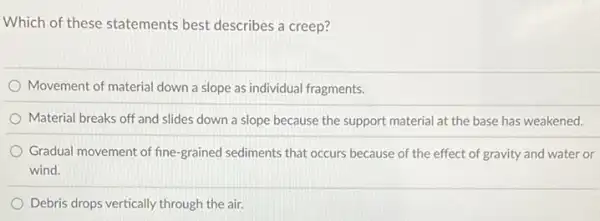 Which of these statements best describes a creep?
Movement of material down a slope as individual fragments.
Material breaks off and slides down a slope because the support material at the base has weakened.
Gradual movement of fine -grained sediments that occurs because of the effect of gravity and water or
wind.
Debris drops vertically through the air.