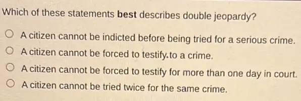 Which of these statements best describes double jeopardy?
A citizen cannot be indicted before being tried for a serious crime.
A citizen cannot be forced to testify.to a crime.
A citizen cannot be forced to testify for more than one day in court.
A citizen cannot be tried twice for the same crime.