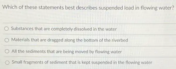 Which of these statements best describes suspended load in flowing water?
Substances that are completely dissolved in the water
Materials that are dragged along the bottom of the riverbed
All the sediments that are being moved by flowing water
Small fragments of sediment that is kept suspended in the flowing water