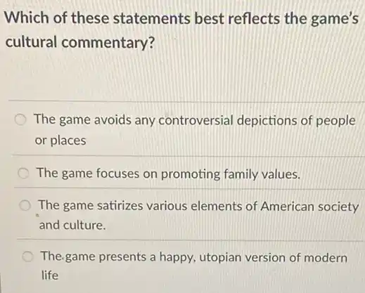 Which of these statements best reflects the game's
cultural commentary?
The game avoids any controversial depictions of people
or places
The game focuses on promoting family values.
The game satirizes various elements of American society
and culture.
The game presents a happy utopian version of modern
life