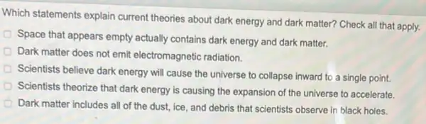 Which statements explain current theories about dark energy and dark matter?Check all that apply.
Space that appears empty actually contains dark energy and dark matter.
Dark matter does not emit electromagnetic radiation.
Scientists believe dark energy will cause the universe to collapse inward to a single point.
Scientists theorize that dark energy is causing the expansion of the universe to accelerate.
Dark matter includes all of the dust, ice and debris that scientists observe in black holes.