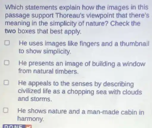 Which statements explain how the images in this
passage support Thoreau's viewpoint that there's
meaning in the simplicity of nature?Check the
two boxes that best apply.
D He uses images like fingers and a thumbnail
to show simplicity.
D He presents an image of building a window
from natural timbers.
D He appeals to the senses by describing
civilized life as a chopping sea with clouds
and storms.
He shows nature and a man-made cabin in
harmony.
DONE