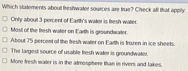 Which statements about freshwater sources are true?Check all that apply.
Only about 3 percent of Earth's water is fresh water.
D Most of the fresh water on Earth is groundwater.
D
About 75 percent of the fresh water on Earth is frozen in ice sheets.
The largest source of usable fresh water is groundwater.
More fresh water is in the atmosphere than in rivers and lakes.