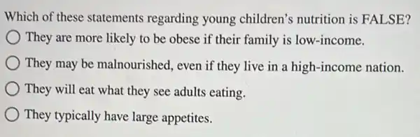 Which of these statements regarding young children's nutrition is FALSE?
They are more likely to be obese if their family is low -income.
They may be malnourished, even if they live in a high-income nation.
They will eat what they see adults eating.
) They typically have large appetites.