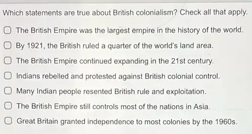 Which statements are true about British colonialism? Check all that apply.
) The British Empire was the largest empire in the history of the world.
By 1921, the British ruled a quarter of the world's land area.
The British Empire continued century.
Indians rebelled and protested against British colonial control.
Many Indian people resented British rule and exploitation.
The British Empire still controls most of the nations in Asia.
Great Britain granted independence to most colonies by the 1960s.