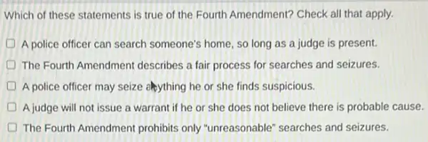 Which of these statements is true of the Fourth Amendment? Check all that apply.
D A police officer can search someone's home, so long as a judge is present.
The Fourth Amendment describes a fair process for searches and seizures.
D A police officer may seize elsything he or she finds suspicious.
D A judge will not issue a warrant if he or she does not believe there is probable cause.
D The Fourth Amendment prohibits only "unreasonable"searches and seizures.