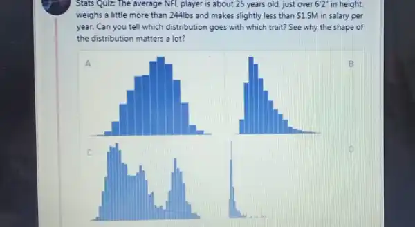 Stats Quiz: The average NFL player is about 25 years old, just over 6'2'' in height.
weighs a little more than 244lbs and makes slightly less than 1.5M in salary per
year. Can you tell which distribution goes with which trait? See why the shape of
the distribution matters a lot?
A
B