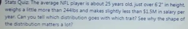 Stats Quiz The average NFL player is about 25 years old just over 6'2'' in height.
weighs a little more than 24416s and makes slightly less than 1.5M in salary per
year. Can you tell which distribution goes with which trait?See why the shape of
the distribution matters a lot?