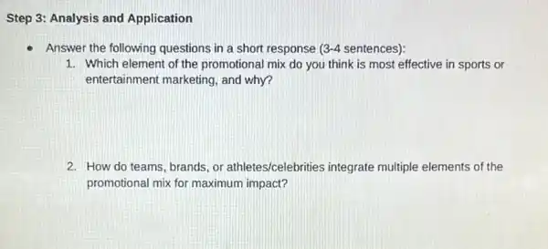 Step 3: Analysis and Application
Answer the following questions in a short response 3-4 sentences):
1. Which element of the promotional mix do you think is most effective in sports or
entertainment marketing , and why?
2. How do teams, brands or athletes/celebrities integrate multiple elements of the
promotional mix for maximum impact?