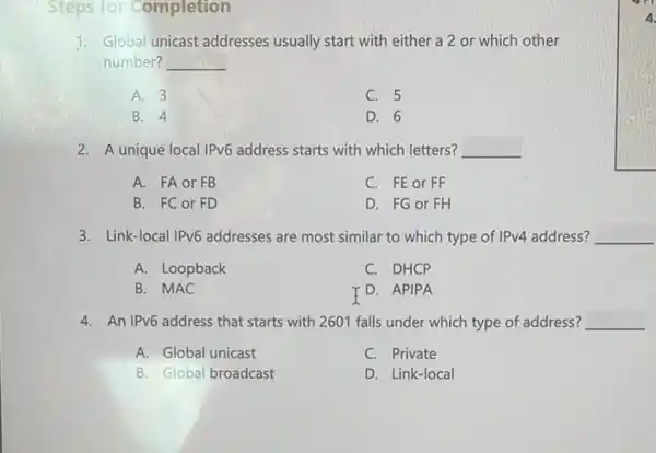 Steps for Completion
1: Global unicast addresses usually start with either a 2 or which other
number? __
A. 3
C. 5
B. 4
D. 6
2. A unique local IPv6 address starts with which letters? __
A. FA or FB
C. FE or FF
B. FC or FD
D. FG or FH
3. Link-local IPv6 addresses are most similar to which type of IPv4 address? __
A. Loopback
C. DHCP
B. MAC
Y D. APIPA
4. An IPv6 address that starts with 2601 falls under which type of address? __
A. Global unicast
C. Private
B. Global broadcast
D. Link-local