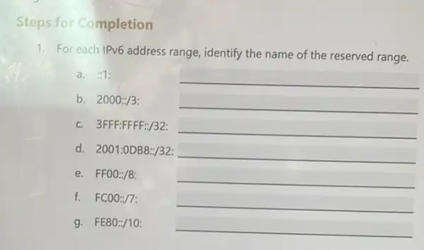 Steps for Completion
1. For each IPv6 address range, identify the name of the reserved range.
a. :1:
b. 2000:3 __
c. 3FFF:FFFF:/32: __
d. 2001:ODB8:/32: __
e. FF00:/8:
__
f. FC00:/7:
__
g. FE80:/10:
__