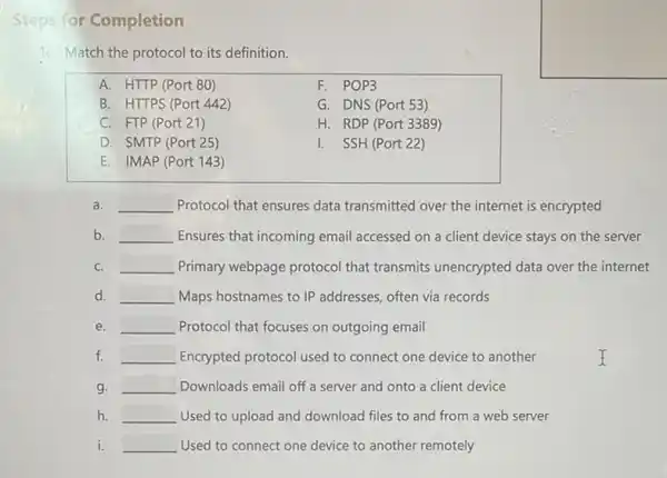 Steps for Completion
11: Match the protocol to its definition.
A. HTTP (Port 80)
F. POP3
B. HTTPS (Port 442)
G. DNS (Port 53)
C. FTP (Port 21)
H. RDP (Port 3389)
D. SMTP (Port 25)
I. SSH (Port 22)
E. IMAP (Port 143 )
a. __ Protocol that ensures data transmitted over the internet is encrypted
b. __ Ensures that incoming email accessed on a client device stays on the server
C. __ Primary webpage protocol that transmits unencrypted data over the internet
d. __ Maps hostnames to IP addresses, often via records
e. __ Protocol that focuses on outgoing email
f. __ Encrypted protocol used to connect one device to another
g. __ Downloads email off a server and onto a client device
h. __ Used to upload and download files to and from a web server
i. __ Used to connect one device to another remotely