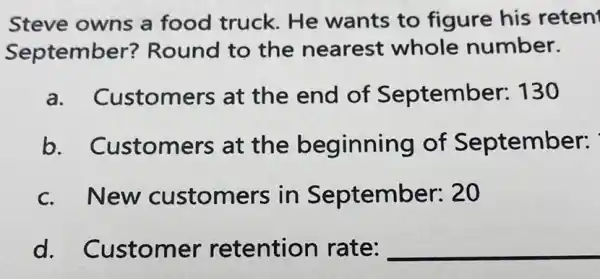 Steve owns a food truck. He wants to figure his reten
September?Round to the nearest whole number.
a. Customers at the end of September 130
b . Customers at the beginning of September:
c.New customers in September:20
d.Customer retention rate: __