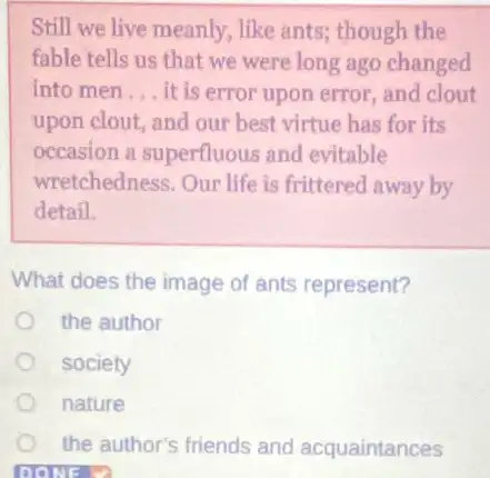 Still we live meanly like ants; though the
fable tells us that we were long ago changed
into men __ it is error upon error, and clout
upon clout, and our best virtue has for its
occasion a superfluous and evitable
wretchedness. Our life is frittered away by
detail.
What does the image of ants represent?
the author
society
nature
the author's friends and acquaintances