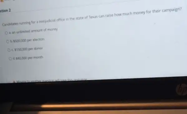stion 2
Candidates running for a nonjudicial office in the state of Texas can raise how much money for their campaign?
a. an unlimited amount of money
b 500,000 per election
 150,000 per donor
d 40,000 per month