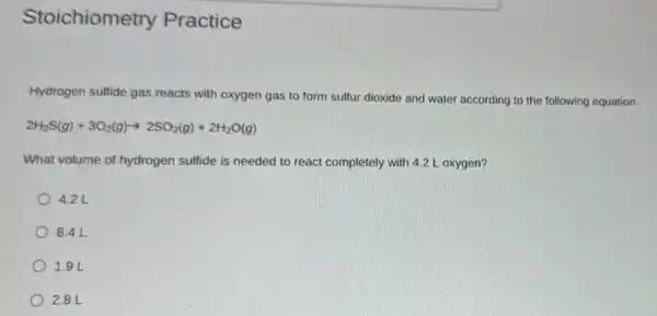 Stoichiometry Practice
Hydrogen sulfide gas reacts with oxygen gas to form sulfur dioxide and water according to the following equation.
2H_(2)S(g)+3O_(2)(g)arrow 2SO_(2)(g)+2H_(2)O(g)
What volume of hydrogen sulfide is needed to react completely with 4.2 L oxygen?
4.2 L
8.4 L
1.9 L
2.8L