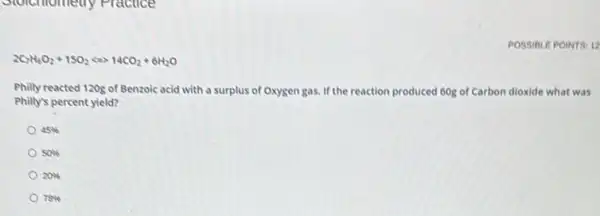 Stolemometry Practice
POSSIBLE POINTS: 12
2C_(7)H_(6)O_(2)+15O_(2)Leftrightarrow 14CO_(2)+6H_(2)O
Philly reacted 120g of Benzoic acid with a surplus of Oxygen gas.If the reaction produced 60g of Carbon dioxide what was
Philly's percent yield?
45% 
50% 
20% 
78%