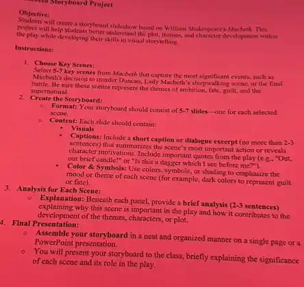 - Storyboard Project
Objective:
will create a storyboard slideshow hused on William Shakespeare's Macbeth.This
the post will help students better understand the plot, themes, and character development within
the play while developing their skills in visual storytelling.
Instructions:
1. Choose Key Scenes:
Select 5-7
key scenes from Macbeth that capture the most significant events, such as
Macbeth's decision to murder Duncan, Lady Macbeth's sleepwalking scene, or the final
Be sure these scenes represent the themes of ambition, fate, guilt, and the
supematural.
2. Create the Storyboard:
- Format: Your storyboard should consist of 5-7 slides-one for each selected scene.
Content: Each slide should contain:
Visuals
Captions:Include a short caption or dialogue excerpt (no more than
2-3
sentences) that summarizes the scene's most important action or reveals
character motivations. Include important quotes from the play (e.g.. "Out,
out brief candle!" or "Is this a dagger which I see before me".").
Color & Symbols: Use colors, symbols, or shading to emphasize the
mood or theme of each scene (for example, dark colors to represent guilt
or fate).
3. Analysis for Each Scene:
- Explanation: Beneath cach panel provide a brief analysis
2-3 sentences)
explaining why this scene is important in the play and how it contributes to the
development of the themes, characters,or plot.
4. Final Presentation:
Assemble your storyboard in a neat and organized manner on a single page or a
PowerPoint presentation.
- You will present your storyboard to the class.briefly explaining the significance
of each scene and its role in the play.